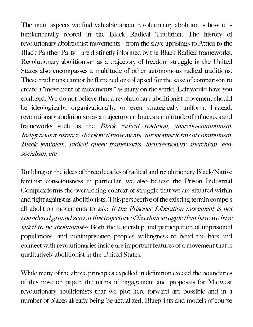‘The main aspects we find valuable about revolutionary abolition is how it is
fundamentally rooted in the Black Radical Tradition. The history of
revolutionary abolitionist movements—from the slave uprisings to Attica to the
Black Panther Party—are distinctly informed by the Black Radical frameworks.
Revolutionary abolitionism as a trajectory of freedom struggle in the United
States also encompasses a multitude of other autonomous radical traditions.
‘These traditions cannot be flattened or collapsed for the sake of comparison to
cre

  

 

ate a “movement of movements,” as many on the settler Left would have you

 

confused. We do not believe that a revolutionary abolitionist movement should
be ideologically, organizationally, or even strategically uniform. Instead,
revolutionary abolitionism as a trajectory embraces a multitude of influences and
frameworks such as the Black radical tradition, anarcho-communism,
Indigenous resistance, decolonial movements, autonomist forms ofcommunism,
Black feminism, radical queer frameworks, insurrectionary anarchism, eco-
socialism, etc.

Building on the ideas of three decades of radical and revolutionary Black/Native
feminist consciousness in particular, we also believe the Pri
Complex forms the overarching context of struggle that we are situated within
and fight agains 's. This perspective of the exis
all abolition movements to ask: /f the Prisoner Liberation movement is not
considered ground zero in this trajectory of freedom struggle than have we have
failed to be abolitionists? Both the leadership and participation of imprisoned
populations, and nonimprisoned peoples’ willingn
connect with revolutionaries inside are important features of a movement that is
qualitatively abolitionist in the United States.

 

on Industrial

 

     

abolition’ ing terrain compels

 

   

s to bend the bars and

 

While many of the above principles expelled in definition exceed the boundari
of this position paper, the terms of engagement and propos:
revolutionary abolitionists that we plot here forward are possible and in a
number of places already being be actualized. Blueprints and models of course

Is for Midwest

 

 
